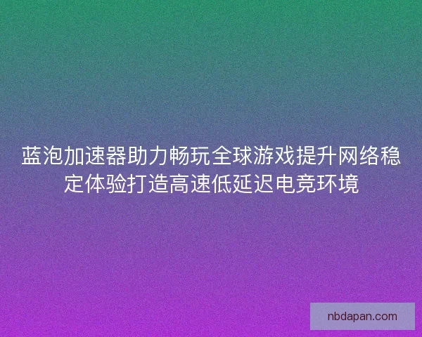 蓝泡加速器助力畅玩全球游戏提升网络稳定体验打造高速低延迟电竞环境