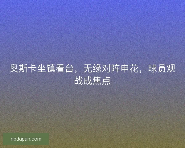 奥斯卡坐镇看台，无缘对阵申花，球员观战成焦点